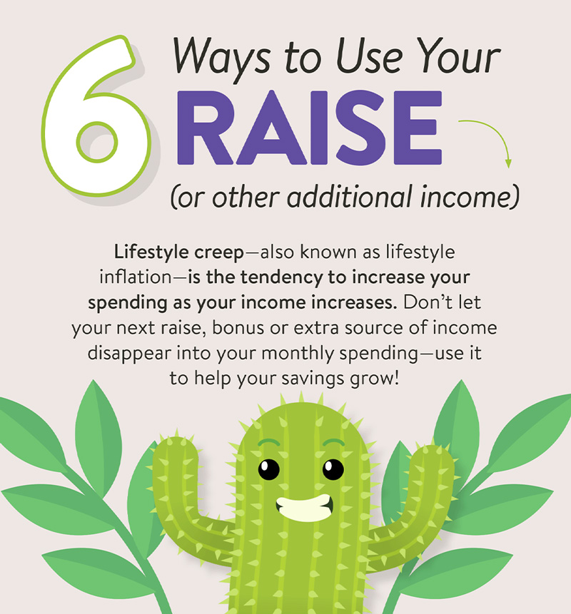 6 ways to use your raise (or other additional income). Lifestyle creep - also known as lifestyle inflation - is the tendency to increase your spending as your income increases. Don't let your next raise, bonus or extra source of income disappear into your monthly spending - use it to help your savings grow!