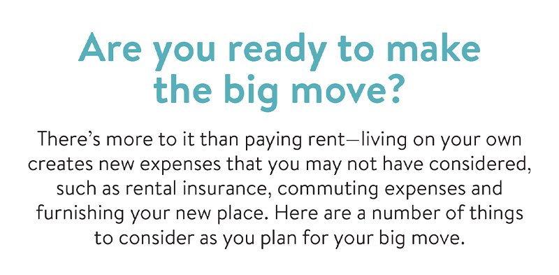 Are you ready to make the big move? There's more to it than paying rent - living on your own creates new expenses that you may not have considered, such as rental insurance, commuting expenses and furnishing your new place. Here are a number of things to consider as you plan for your big move.