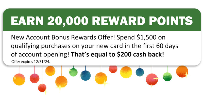 Earn 20,000 Reward Points. New account bonus rewards offer! Spend $1,500 on qualifying purchases on your new card in the first 60 days of account opening! That's equal to $200 cash back! Offer expires 12/31/2024