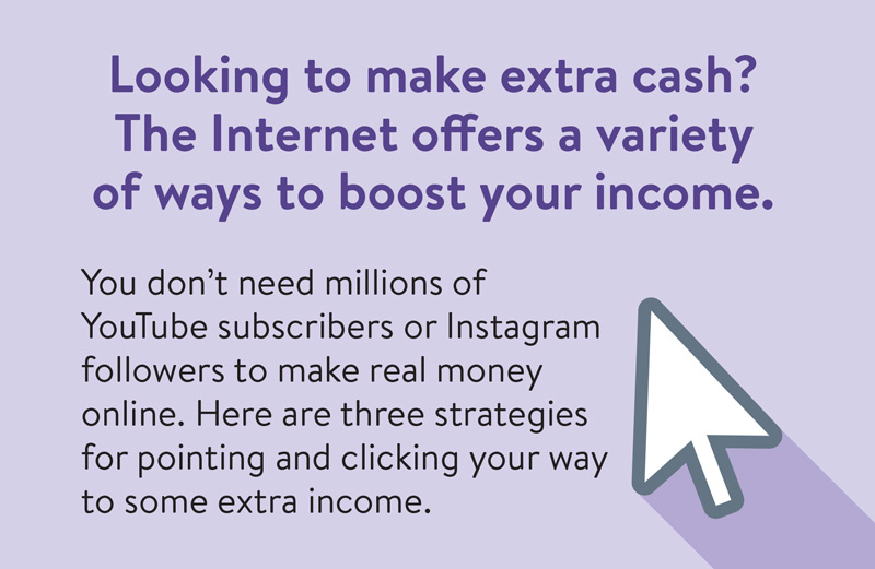 Looking to make extra cash? The internet offers a variety of ways to boost your income. You don't need millions of YouTube subscribers or Instagram followers to make real money online. Here are three strategies for pointing and clickign your way to some extra income.