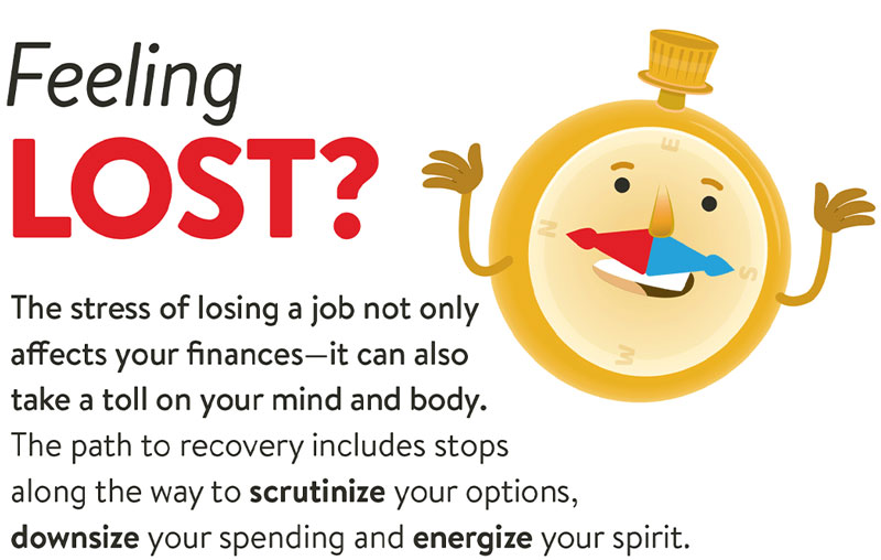 Feeling lost? The stress of losing a job not only affects your finances - it can also take a toll on your mind and body. The path to recovery includes stops along the way to scrutinize your options, downsize your spending and energize your spirit.