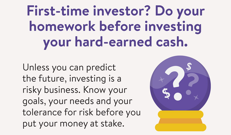 First-time investor? Do your homework before investing your hard-earned cash. Unless you can predict the future, investing is a risky business. Know your goals, your needs and your tolerance for risk before you put your money at stake.