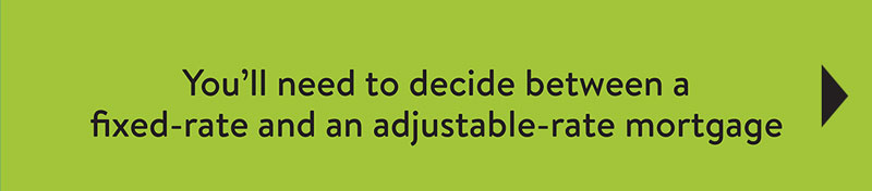 You'll need to decide between a fixed-rate and an adjustable-rate mortgage.